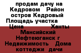 продам дачу на Кедровом › Район ­ остров Кедровый › Площадь участка ­ 16 › Цена ­ 850 000 - Ханты-Мансийский, Нефтеюганск г. Недвижимость » Дома, коттеджи, дачи продажа   
